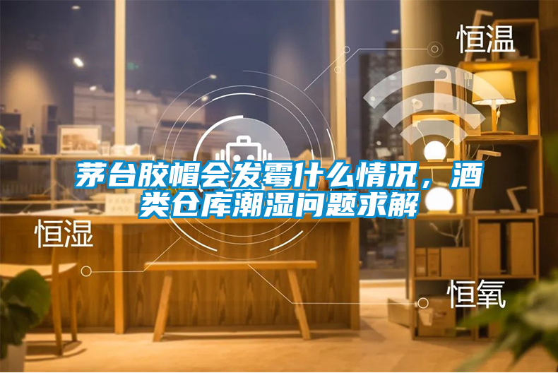 茅臺膠帽會發霉什么情況，酒類倉庫潮濕問題求解